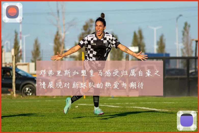 邓弗里斯加盟皇马感受归属自豪之情展现对新球队的热爱与期待